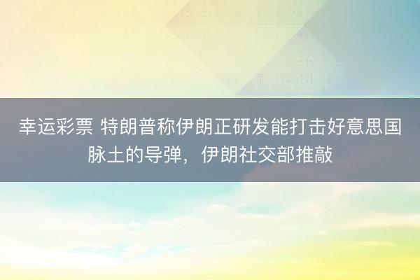 幸运彩票 特朗普称伊朗正研发能打击好意思国脉土的导弹,伊朗社交部推敲