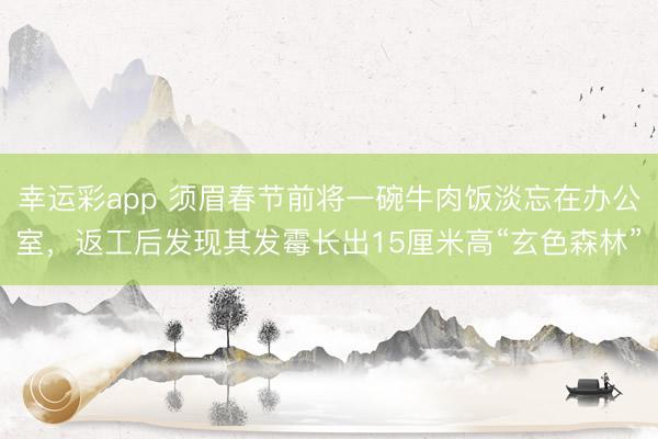 幸运彩app 须眉春节前将一碗牛肉饭淡忘在办公室，返工后发现其发霉长出15厘米高“玄色森林”