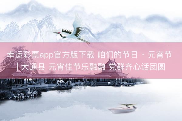 幸运彩票app官方版下载 咱们的节日 · 元宵节 | 大通县 元宵佳节乐融融 党群齐心话团圆